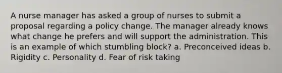 A nurse manager has asked a group of nurses to submit a proposal regarding a policy change. The manager already knows what change he prefers and will support the administration. This is an example of which stumbling block? a. Preconceived ideas b. Rigidity c. Personality d. Fear of risk taking