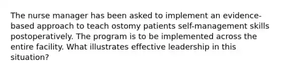 The nurse manager has been asked to implement an evidence-based approach to teach ostomy patients self-management skills postoperatively. The program is to be implemented across the entire facility. What illustrates effective leadership in this situation?