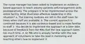 The nurse manager has been asked to implement an evidence-based approach to teach ostomy patients self-management skills postoperatively. The program is to be implemented across the entire facility. What illustrates effective leadership in this situation? a. The training modules are left in the staff room for times when staff are available. b. The current approach is continued because it is also evidence-based and is more familiar to staff. c. You decide to implement the approach at a later date because of feedback from the RNs that the new approach takes too much time. d. An RN who is already familiar with the new approach of volunteers to take the lead in mentoring and teaching others how to implement it.