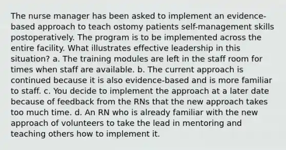 The nurse manager has been asked to implement an evidence-based approach to teach ostomy patients self-management skills postoperatively. The program is to be implemented across the entire facility. What illustrates effective leadership in this situation? a. The training modules are left in the staff room for times when staff are available. b. The current approach is continued because it is also evidence-based and is more familiar to staff. c. You decide to implement the approach at a later date because of feedback from the RNs that the new approach takes too much time. d. An RN who is already familiar with the new approach of volunteers to take the lead in mentoring and teaching others how to implement it.