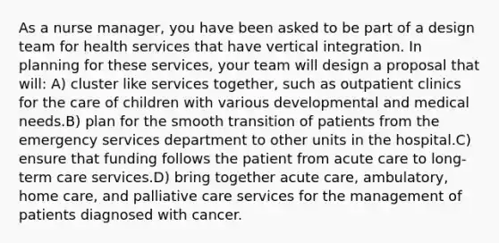 As a nurse manager, you have been asked to be part of a design team for health services that have vertical integration. In planning for these services, your team will design a proposal that will: A) cluster like services together, such as outpatient clinics for the care of children with various developmental and medical needs.B) plan for the smooth transition of patients from the emergency services department to other units in the hospital.C) ensure that funding follows the patient from acute care to long-term care services.D) bring together acute care, ambulatory, home care, and palliative care services for the management of patients diagnosed with cancer.