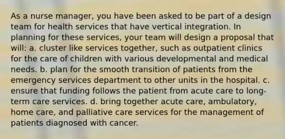 As a nurse manager, you have been asked to be part of a design team for health services that have vertical integration. In planning for these services, your team will design a proposal that will: a. cluster like services together, such as outpatient clinics for the care of children with various developmental and medical needs. b. plan for the smooth transition of patients from the emergency services department to other units in the hospital. c. ensure that funding follows the patient from acute care to long-term care services. d. bring together acute care, ambulatory, home care, and palliative care services for the management of patients diagnosed with cancer.