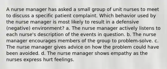 A nurse manager has asked a small group of unit nurses to meet to discuss a specific patient complaint. Which behavior used by the nurse manager is most likely to result in a defensive (negative) environment? a. The nurse manager actively listens to each nurse's description of the events in question. b. The nurse manager encourages members of the group to problem-solve. c. The nurse manager gives advice on how the problem could have been avoided. d. The nurse manager shows empathy as the nurses express hurt feelings.