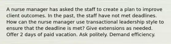 A nurse manager has asked the staff to create a plan to improve client outcomes. In the past, the staff have not met deadlines. How can the nurse manager use transactional leadership style to ensure that the deadline is met? Give extensions as needed. Offer 2 days of paid vacation. Ask politely. Demand efficiency.