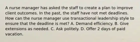 A nurse manager has asked the staff to create a plan to improve client outcomes. In the past, the staff have not met deadlines. How can the nurse manager use transactional leadership style to ensure that the deadline is met? A. Demand efficiency. B. Give extensions as needed. C. Ask politely. D. Offer 2 days of paid vacation.