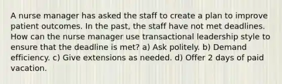 A nurse manager has asked the staff to create a plan to improve patient outcomes. In the past, the staff have not met deadlines. How can the nurse manager use transactional leadership style to ensure that the deadline is met? a) Ask politely. b) Demand efficiency. c) Give extensions as needed. d) Offer 2 days of paid vacation.