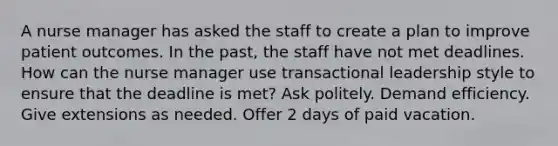 A nurse manager has asked the staff to create a plan to improve patient outcomes. In the past, the staff have not met deadlines. How can the nurse manager use transactional leadership style to ensure that the deadline is met? Ask politely. Demand efficiency. Give extensions as needed. Offer 2 days of paid vacation.