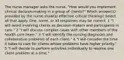 The nurse manager asks the nurse, "How would you implement clinical decision-making in a group of clients?" Which answer(s) provided by the nurse show(s) effective critical thinking? Select all that apply. One, some, or all responses may be correct. 1 "I will avoid involving clients as decision-makers and participants in care." 2 "I will discuss complex cases with other members of the health care team." 3 "I will identify the nursing diagnoses and collaborative problems of each client." 4 "I will consider the time it takes to care for clients whose problems have higher priority." 5 "I will decide to perform activities individually to resolve one client problem at a time."