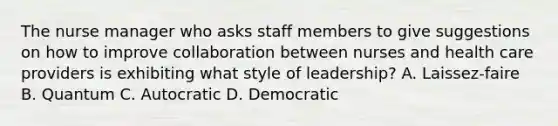 The nurse manager who asks staff members to give suggestions on how to improve collaboration between nurses and health care providers is exhibiting what style of leadership? A. Laissez-faire B. Quantum C. Autocratic D. Democratic