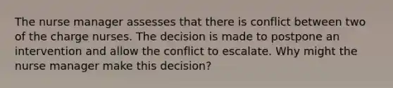 The nurse manager assesses that there is conflict between two of the charge nurses. The decision is made to postpone an intervention and allow the conflict to escalate. Why might the nurse manager make this decision?