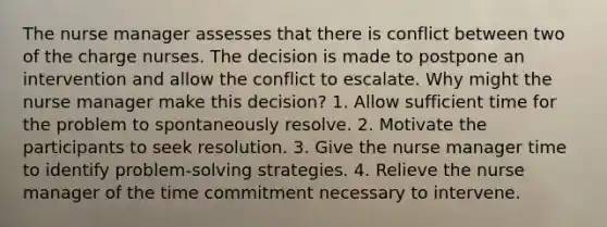 The nurse manager assesses that there is conflict between two of the charge nurses. The decision is made to postpone an intervention and allow the conflict to escalate. Why might the nurse manager make this decision? 1. Allow sufficient time for the problem to spontaneously resolve. 2. Motivate the participants to seek resolution. 3. Give the nurse manager time to identify problem-solving strategies. 4. Relieve the nurse manager of the time commitment necessary to intervene.