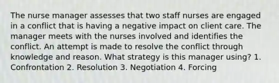 The nurse manager assesses that two staff nurses are engaged in a conflict that is having a negative impact on client care. The manager meets with the nurses involved and identifies the conflict. An attempt is made to resolve the conflict through knowledge and reason. What strategy is this manager using? 1. Confrontation 2. Resolution 3. Negotiation 4. Forcing