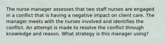 The nurse manager assesses that two staff nurses are engaged in a conflict that is having a negative impact on client care. The manager meets with the nurses involved and identifies the conflict. An attempt is made to resolve the conflict through knowledge and reason. What strategy is this manager using?