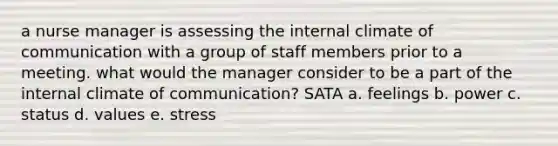 a nurse manager is assessing the internal climate of communication with a group of staff members prior to a meeting. what would the manager consider to be a part of the internal climate of communication? SATA a. feelings b. power c. status d. values e. stress