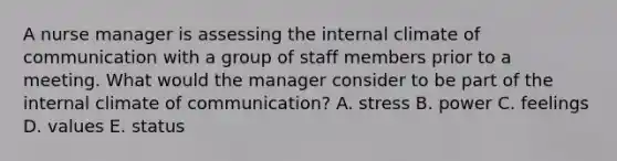 A nurse manager is assessing the internal climate of communication with a group of staff members prior to a meeting. What would the manager consider to be part of the internal climate of communication? A. stress B. power C. feelings D. values E. status