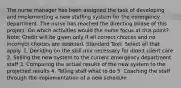 The nurse manager has been assigned the task of developing and implementing a new staffing system for the emergency department. The nurse has reached the directing phase of this project. On which activities would the nurse focus at this point? Note: Credit will be given only if all correct choices and no incorrect choices are selected. Standard Text: Select all that apply. 1. Deciding on the skill mix necessary for direct client care 2. Selling the new system to the current emergency department staff 3. Comparing the actual results of the new system to the projected results 4. Telling staff what to do 5. Coaching the staff through the implementation of a new schedule