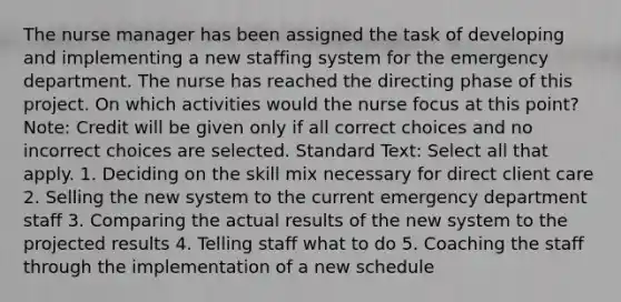 The nurse manager has been assigned the task of developing and implementing a new staffing system for the emergency department. The nurse has reached the directing phase of this project. On which activities would the nurse focus at this point? Note: Credit will be given only if all correct choices and no incorrect choices are selected. Standard Text: Select all that apply. 1. Deciding on the skill mix necessary for direct client care 2. Selling the new system to the current emergency department staff 3. Comparing the actual results of the new system to the projected results 4. Telling staff what to do 5. Coaching the staff through the implementation of a new schedule