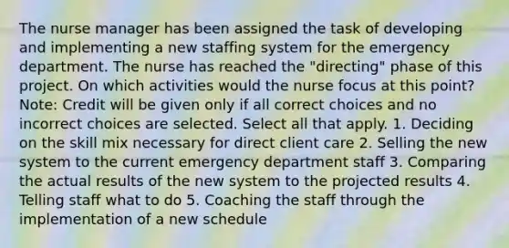 The nurse manager has been assigned the task of developing and implementing a new staffing system for the emergency department. The nurse has reached the "directing" phase of this project. On which activities would the nurse focus at this point? Note: Credit will be given only if all correct choices and no incorrect choices are selected. Select all that apply. 1. Deciding on the skill mix necessary for direct client care 2. Selling the new system to the current emergency department staff 3. Comparing the actual results of the new system to the projected results 4. Telling staff what to do 5. Coaching the staff through the implementation of a new schedule