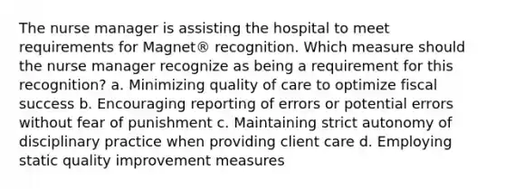 The nurse manager is assisting the hospital to meet requirements for Magnet® recognition. Which measure should the nurse manager recognize as being a requirement for this recognition? a. Minimizing quality of care to optimize fiscal success b. Encouraging reporting of errors or potential errors without fear of punishment c. Maintaining strict autonomy of disciplinary practice when providing client care d. Employing static quality improvement measures