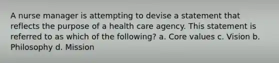 A nurse manager is attempting to devise a statement that reflects the purpose of a health care agency. This statement is referred to as which of the following? a. Core values c. Vision b. Philosophy d. Mission