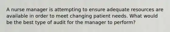 A nurse manager is attempting to ensure adequate resources are available in order to meet changing patient needs. What would be the best type of audit for the manager to perform?