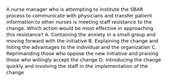 A nurse manager who is attempting to institute the SBAR process to communicate with physicians and transfer patient information to other nurses is meeting staff resistance to the change. Which action would be most effective in approaching this resistance? A. Containing the anxiety in a small group and moving forward with the initiative B. Explaining the change and listing the advantages to the individual and the organization C. Reprimanding those who oppose the new initiative and praising those who willingly accept the change D. Introducing the change quickly and involving the staff in the implementation of the change