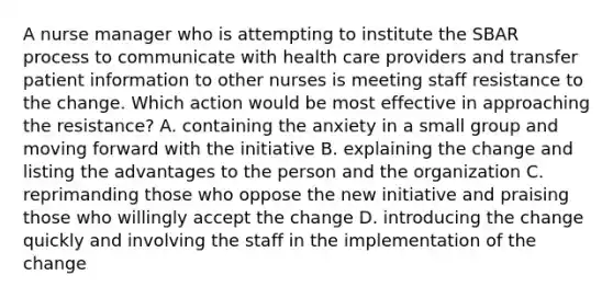 A nurse manager who is attempting to institute the SBAR process to communicate with health care providers and transfer patient information to other nurses is meeting staff resistance to the change. Which action would be most effective in approaching the resistance? A. containing the anxiety in a small group and moving forward with the initiative B. explaining the change and listing the advantages to the person and the organization C. reprimanding those who oppose the new initiative and praising those who willingly accept the change D. introducing the change quickly and involving the staff in the implementation of the change