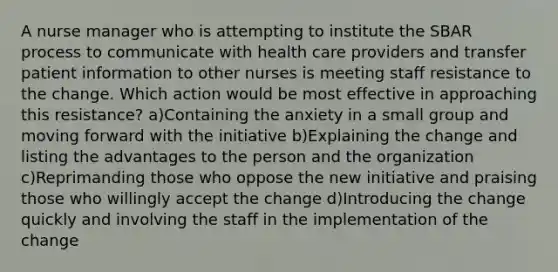 A nurse manager who is attempting to institute the SBAR process to communicate with health care providers and transfer patient information to other nurses is meeting staff resistance to the change. Which action would be most effective in approaching this resistance? a)Containing the anxiety in a small group and moving forward with the initiative b)Explaining the change and listing the advantages to the person and the organization c)Reprimanding those who oppose the new initiative and praising those who willingly accept the change d)Introducing the change quickly and involving the staff in the implementation of the change