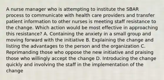 A nurse manager who is attempting to institute the SBAR process to communicate with health care providers and transfer patient information to other nurses is meeting staff resistance to the change. Which action would be most effective in approaching this resistance? A. Containing the anxiety in a small group and moving forward with the initiative B. Explaining the change and listing the advantages to the person and the organization C. Reprimanding those who oppose the new initiative and praising those who willingly accept the change D. Introducing the change quickly and involving the staff in the implementation of the change