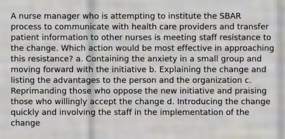 A nurse manager who is attempting to institute the SBAR process to communicate with health care providers and transfer patient information to other nurses is meeting staff resistance to the change. Which action would be most effective in approaching this resistance? a. Containing the anxiety in a small group and moving forward with the initiative b. Explaining the change and listing the advantages to the person and the organization c. Reprimanding those who oppose the new initiative and praising those who willingly accept the change d. Introducing the change quickly and involving the staff in the implementation of the change