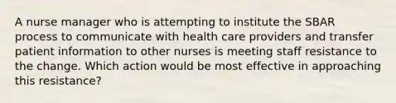 A nurse manager who is attempting to institute the SBAR process to communicate with health care providers and transfer patient information to other nurses is meeting staff resistance to the change. Which action would be most effective in approaching this resistance?