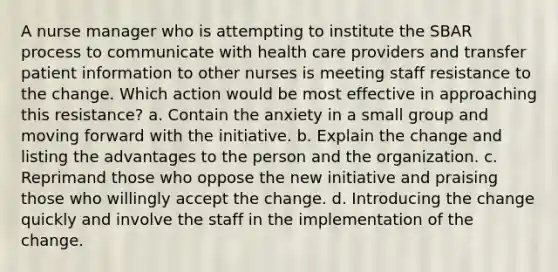 A nurse manager who is attempting to institute the SBAR process to communicate with health care providers and transfer patient information to other nurses is meeting staff resistance to the change. Which action would be most effective in approaching this resistance? a. Contain the anxiety in a small group and moving forward with the initiative. b. Explain the change and listing the advantages to the person and the organization. c. Reprimand those who oppose the new initiative and praising those who willingly accept the change. d. Introducing the change quickly and involve the staff in the implementation of the change.