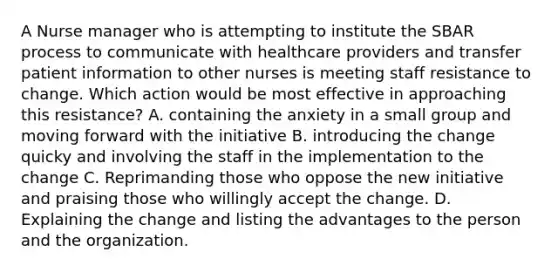 A Nurse manager who is attempting to institute the SBAR process to communicate with healthcare providers and transfer patient information to other nurses is meeting staff resistance to change. Which action would be most effective in approaching this resistance? A. containing the anxiety in a small group and moving forward with the initiative B. introducing the change quicky and involving the staff in the implementation to the change C. Reprimanding those who oppose the new initiative and praising those who willingly accept the change. D. Explaining the change and listing the advantages to the person and the organization.