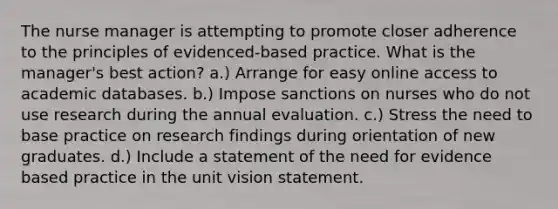 The nurse manager is attempting to promote closer adherence to the principles of evidenced-based practice. What is the manager's best action? a.) Arrange for easy online access to academic databases. b.) Impose sanctions on nurses who do not use research during the annual evaluation. c.) Stress the need to base practice on research findings during orientation of new graduates. d.) Include a statement of the need for evidence based practice in the unit vision statement.