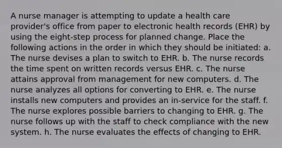 A nurse manager is attempting to update a health care provider's office from paper to electronic health records (EHR) by using the eight-step process for planned change. Place the following actions in the order in which they should be initiated: a. The nurse devises a plan to switch to EHR. b. The nurse records the time spent on written records versus EHR. c. The nurse attains approval from management for new computers. d. The nurse analyzes all options for converting to EHR. e. The nurse installs new computers and provides an in-service for the staff. f. The nurse explores possible barriers to changing to EHR. g. The nurse follows up with the staff to check compliance with the new system. h. The nurse evaluates the effects of changing to EHR.