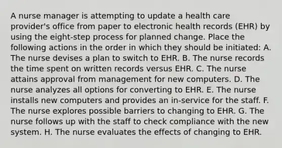 A nurse manager is attempting to update a health care provider's office from paper to electronic health records (EHR) by using the eight-step process for planned change. Place the following actions in the order in which they should be initiated: A. The nurse devises a plan to switch to EHR. B. The nurse records the time spent on written records versus EHR. C. The nurse attains approval from management for new computers. D. The nurse analyzes all options for converting to EHR. E. The nurse installs new computers and provides an in-service for the staff. F. The nurse explores possible barriers to changing to EHR. G. The nurse follows up with the staff to check compliance with the new system. H. The nurse evaluates the effects of changing to EHR.