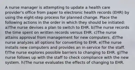 A nurse manager is attempting to update a health care provider's office from paper to electronic health records (EHR) by using the eight-step process for planned change. Place the following actions in the order in which they should be initiated: a)The nurse devises a plan to switch to EHR. b)The nurse records the time spent on written records versus EHR. c)The nurse attains approval from management for new computers. d)The nurse analyzes all options for converting to EHR. e)The nurse installs new computers and provides an in-service for the staff. f)The nurse explores possible barriers to changing to EHR. g)The nurse follows up with the staff to check compliance with the new system. h)The nurse evaluates the effects of changing to EHR.