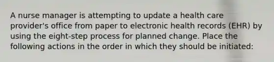 A nurse manager is attempting to update a health care provider's office from paper to electronic health records (EHR) by using the eight-step process for planned change. Place the following actions in the order in which they should be initiated: