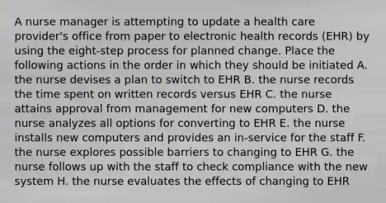 A nurse manager is attempting to update a health care provider's office from paper to electronic health records (EHR) by using the eight-step process for planned change. Place the following actions in the order in which they should be initiated A. the nurse devises a plan to switch to EHR B. the nurse records the time spent on written records versus EHR C. the nurse attains approval from management for new computers D. the nurse analyzes all options for converting to EHR E. the nurse installs new computers and provides an in-service for the staff F. the nurse explores possible barriers to changing to EHR G. the nurse follows up with the staff to check compliance with the new system H. the nurse evaluates the effects of changing to EHR