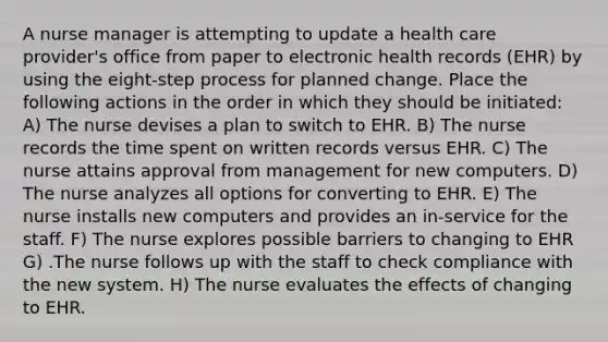 A nurse manager is attempting to update a health care provider's office from paper to electronic health records (EHR) by using the eight-step process for planned change. Place the following actions in the order in which they should be initiated: A) The nurse devises a plan to switch to EHR. B) The nurse records the time spent on written records versus EHR. C) The nurse attains approval from management for new computers. D) The nurse analyzes all options for converting to EHR. E) The nurse installs new computers and provides an in-service for the staff. F) The nurse explores possible barriers to changing to EHR G) .The nurse follows up with the staff to check compliance with the new system. H) The nurse evaluates the effects of changing to EHR.