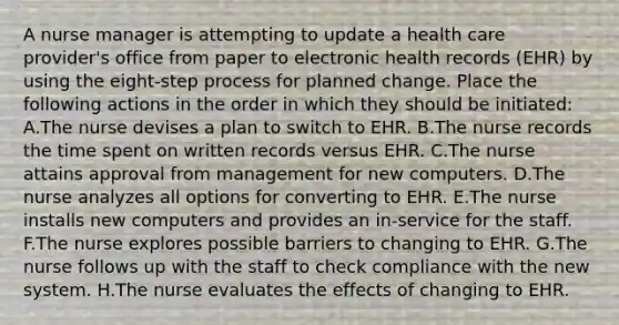 A nurse manager is attempting to update a health care provider's office from paper to electronic health records (EHR) by using the eight-step process for planned change. Place the following actions in the order in which they should be initiated: A.The nurse devises a plan to switch to EHR. B.The nurse records the time spent on written records versus EHR. C.The nurse attains approval from management for new computers. D.The nurse analyzes all options for converting to EHR. E.The nurse installs new computers and provides an in-service for the staff. F.The nurse explores possible barriers to changing to EHR. G.The nurse follows up with the staff to check compliance with the new system. H.The nurse evaluates the effects of changing to EHR.