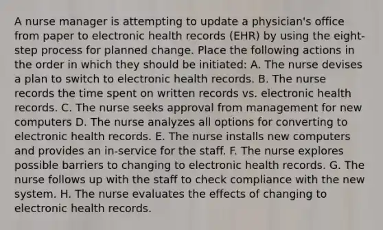 A nurse manager is attempting to update a physician's office from paper to electronic health records (EHR) by using the eight-step process for planned change. Place the following actions in the order in which they should be initiated: A. The nurse devises a plan to switch to electronic health records. B. The nurse records the time spent on written records vs. electronic health records. C. The nurse seeks approval from management for new computers D. The nurse analyzes all options for converting to electronic health records. E. The nurse installs new computers and provides an in-service for the staff. F. The nurse explores possible barriers to changing to electronic health records. G. The nurse follows up with the staff to check compliance with the new system. H. The nurse evaluates the effects of changing to electronic health records.