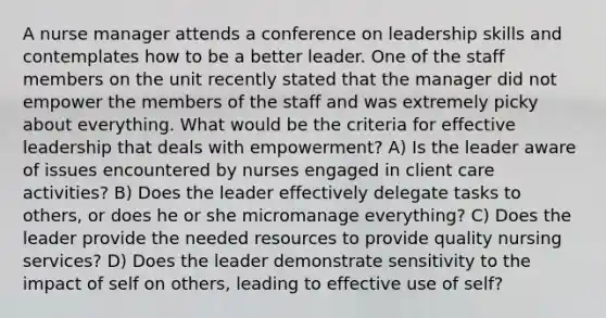 A nurse manager attends a conference on leadership skills and contemplates how to be a better leader. One of the staff members on the unit recently stated that the manager did not empower the members of the staff and was extremely picky about everything. What would be the criteria for effective leadership that deals with empowerment? A) Is the leader aware of issues encountered by nurses engaged in client care activities? B) Does the leader effectively delegate tasks to others, or does he or she micromanage everything? C) Does the leader provide the needed resources to provide quality nursing services? D) Does the leader demonstrate sensitivity to the impact of self on others, leading to effective use of self?