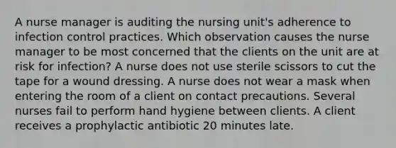 A nurse manager is auditing the nursing unit's adherence to infection control practices. Which observation causes the nurse manager to be most concerned that the clients on the unit are at risk for infection? A nurse does not use sterile scissors to cut the tape for a wound dressing. A nurse does not wear a mask when entering the room of a client on contact precautions. Several nurses fail to perform hand hygiene between clients. A client receives a prophylactic antibiotic 20 minutes late.