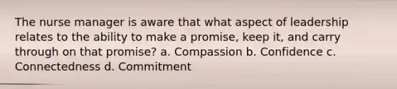 The nurse manager is aware that what aspect of leadership relates to the ability to make a promise, keep it, and carry through on that promise? a. Compassion b. Confidence c. Connectedness d. Commitment