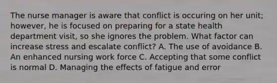 The nurse manager is aware that conflict is occuring on her unit; however, he is focused on preparing for a state health department visit, so she ignores the problem. What factor can increase stress and escalate conflict? A. The use of avoidance B. An enhanced nursing work force C. Accepting that some conflict is normal D. Managing the effects of fatigue and error