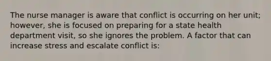 The nurse manager is aware that conflict is occurring on her unit; however, she is focused on preparing for a state health department visit, so she ignores the problem. A factor that can increase stress and escalate conflict is: