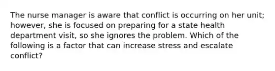 The nurse manager is aware that conflict is occurring on her unit; however, she is focused on preparing for a state health department visit, so she ignores the problem. Which of the following is a factor that can increase stress and escalate conflict?