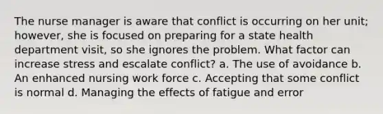 The nurse manager is aware that conflict is occurring on her unit; however, she is focused on preparing for a state health department visit, so she ignores the problem. What factor can increase stress and escalate conflict? a. The use of avoidance b. An enhanced nursing work force c. Accepting that some conflict is normal d. Managing the effects of fatigue and error