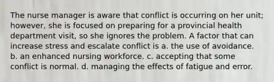 The nurse manager is aware that conflict is occurring on her unit; however, she is focused on preparing for a provincial health department visit, so she ignores the problem. A factor that can increase stress and escalate conflict is a. the use of avoidance. b. an enhanced nursing workforce. c. accepting that some conflict is normal. d. managing the effects of fatigue and error.